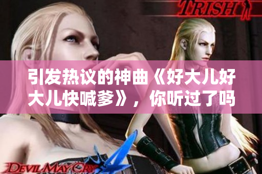 引發(fā)熱議的神曲《好大兒好大兒快喊爹》，你聽過了嗎？