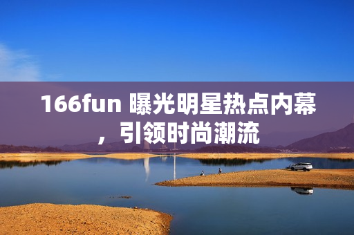 166fun 曝光明星熱點(diǎn)內(nèi)幕，引領(lǐng)時(shí)尚潮流