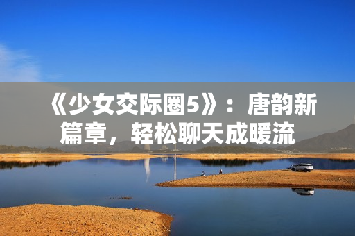 《少女交際圈5》：唐韻新篇章，輕松聊天成暖流