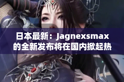 日本最新：Jagnexsmax的全新發(fā)布將在國內(nèi)掀起熱潮！