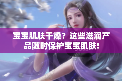 寶寶肌膚干燥？這些滋潤產(chǎn)品隨時保護寶寶肌膚!