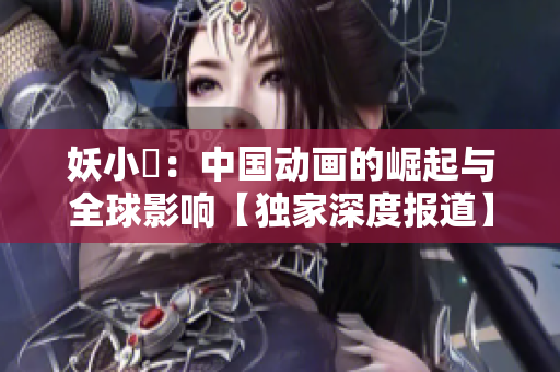 妖小槡：中國動畫的崛起與全球影響【獨(dú)家深度報道】