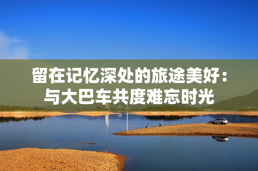 留在記憶深處的旅途美好：與大巴車共度難忘時光