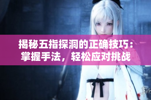 揭秘五指探洞的正確技巧：掌握手法，輕松應(yīng)對挑戰(zhàn)