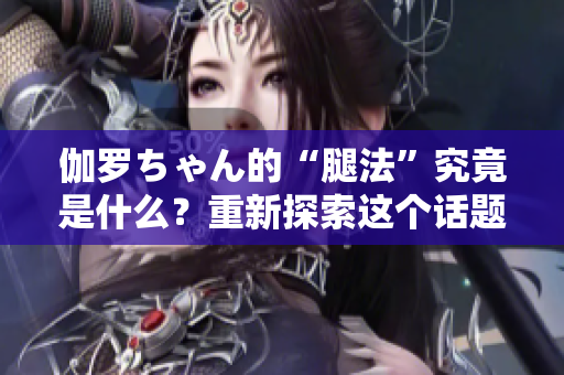 伽羅ちゃん的“腿法”究竟是什么？重新探索這個話題