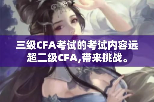 三級(jí)CFA考試的考試內(nèi)容遠(yuǎn)超二級(jí)CFA,帶來挑戰(zhàn)。