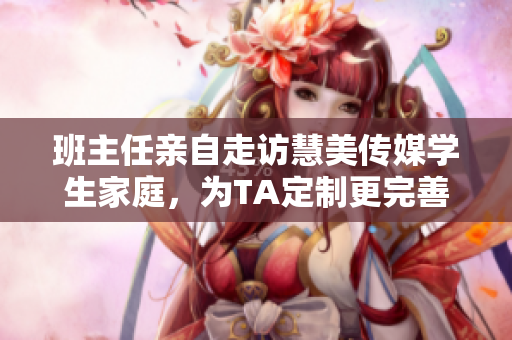 班主任親自走訪慧美傳媒學(xué)生家庭，為TA定制更完善的教育服務(wù)