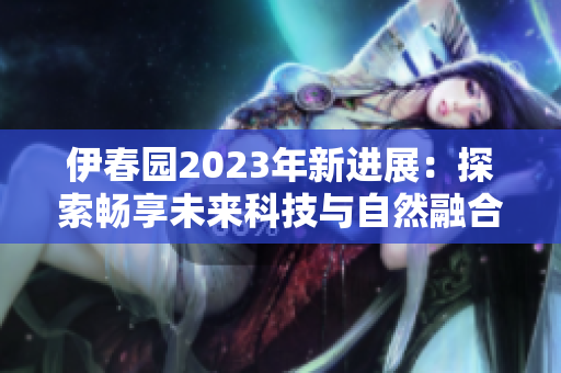伊春園2023年新進(jìn)展：探索暢享未來科技與自然融合