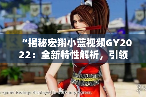 “揭秘宏翔小藍(lán)視頻GY2022：全新特性解析，引領(lǐng)行業(yè)潮流！”