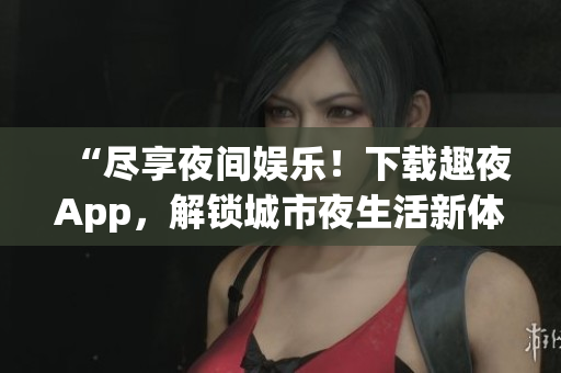 “盡享夜間娛樂！下載趣夜App，解鎖城市夜生活新體驗(yàn)！”