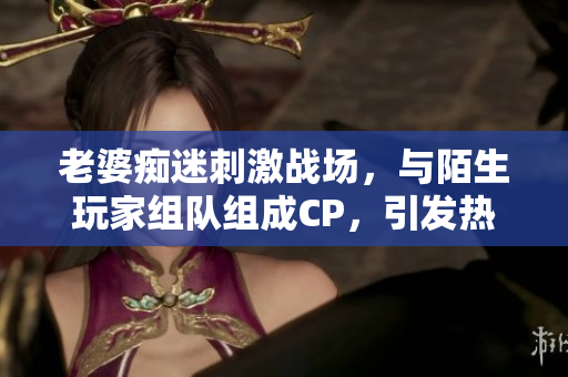 老婆癡迷刺激戰(zhàn)場(chǎng)，與陌生玩家組隊(duì)組成CP，引發(fā)熱議