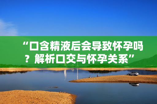 “口含精液后會導(dǎo)致懷孕嗎？解析口交與懷孕關(guān)系”