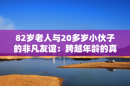 82歲老人與20多歲小伙子的非凡友誼：跨越年齡的真實(shí)故事