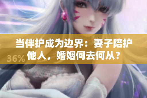 當(dāng)伴護(hù)成為邊界：妻子陪護(hù)他人，婚姻何去何從？