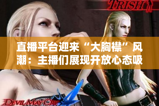 直播平臺迎來“大胸襟”風(fēng)潮：主播們展現(xiàn)開放心態(tài)吸引觀眾