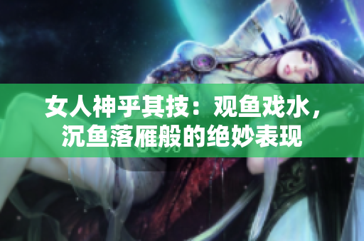 女人神乎其技：觀魚戲水，沉魚落雁般的絕妙表現(xiàn)