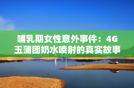 哺乳期女性意外事件：4G玉蒲團(tuán)奶水噴射的真實(shí)故事