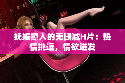 嫵媚撩人的無刪減H片：熱情挑逗，情欲迸發(fā)