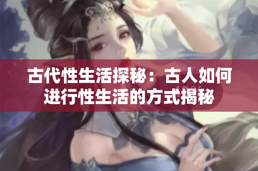 古代性生活探秘：古人如何進(jìn)行性生活的方式揭秘
