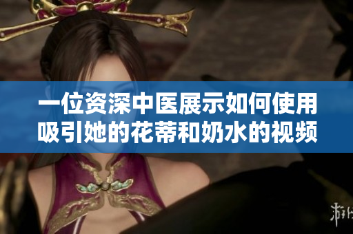 一位資深中醫(yī)展示如何使用吸引她的花蒂和奶水的視頻