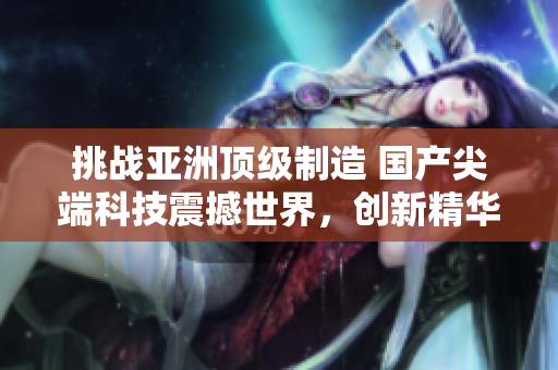 挑戰(zhàn)亞洲頂級(jí)制造 國(guó)產(chǎn)尖端科技震撼世界，創(chuàng)新精華產(chǎn)品引領(lǐng)未來(lái)