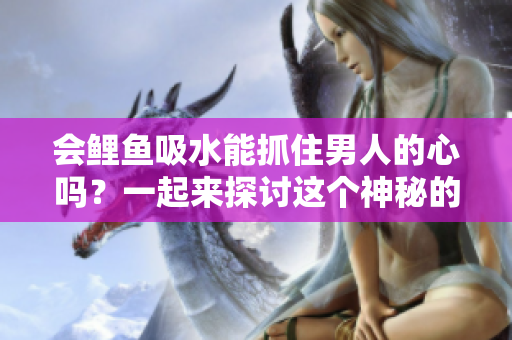 會鯉魚吸水能抓住男人的心嗎？一起來探討這個神秘的傳說
