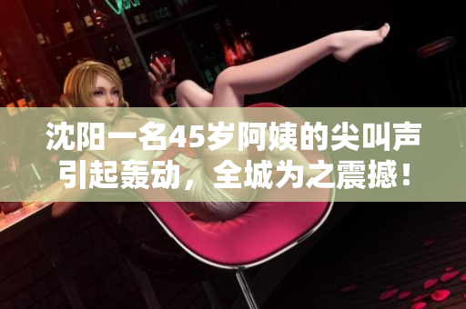 沈陽一名45歲阿姨的尖叫聲引起轟動(dòng)，全城為之震撼！