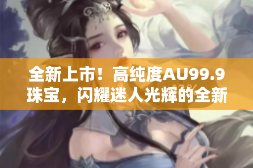 全新上市！高純度AU99.9珠寶，閃耀迷人光輝的全新選擇