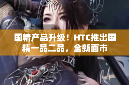 國(guó)精產(chǎn)品升級(jí)！HTC推出國(guó)精一品二品，全新面市