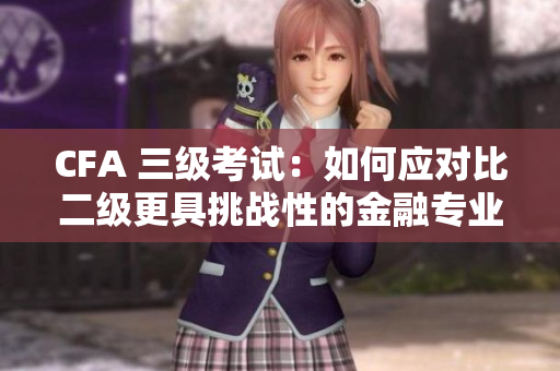 CFA 三級考試：如何應(yīng)對比二級更具挑戰(zhàn)性的金融專業(yè)考試
