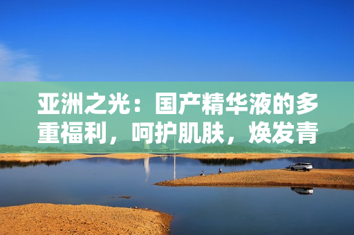 亞洲之光：國(guó)產(chǎn)精華液的多重福利，呵護(hù)肌膚，煥發(fā)青春活力！