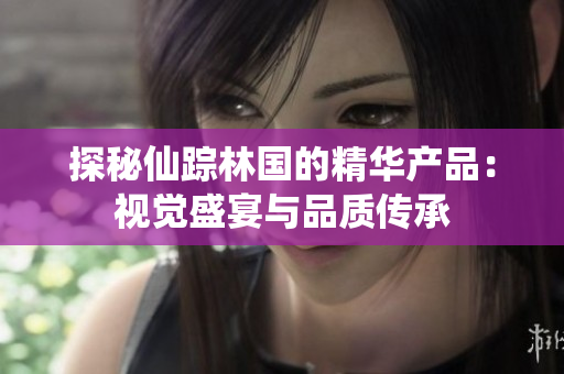 探秘仙蹤林國的精華產(chǎn)品：視覺盛宴與品質(zhì)傳承