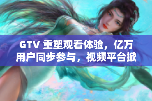 GTV 重塑觀看體驗，億萬用戶同步參與，視頻平臺掀起新浪潮