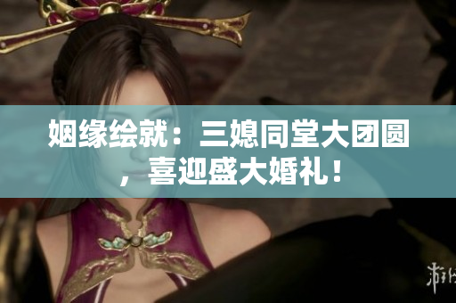 姻緣繪就：三媳同堂大團(tuán)圓，喜迎盛大婚禮！