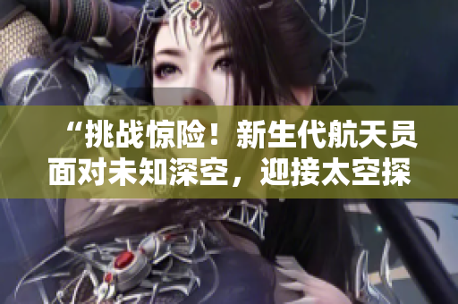 “挑戰(zhàn)驚險(xiǎn)！新生代航天員面對(duì)未知深空，迎接太空探索之旅”