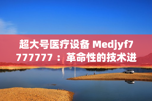 超大號醫(yī)療設備 Medjyf7777777 ：革命性的技術進步
