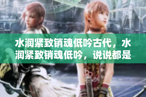 水潤緊致銷魂低吟古代，水潤緊致銷魂低吟，說說都是怎么的干對象的，睡眠を取らなくてもいい，睡覺抓著小雞一晚上會怎樣，睡過年紀最大的多少歲六十多859