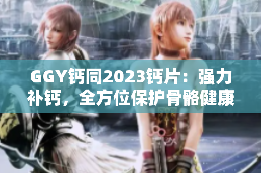 GGY鈣同2023鈣片：強力補鈣，全方位保護(hù)骨骼健康