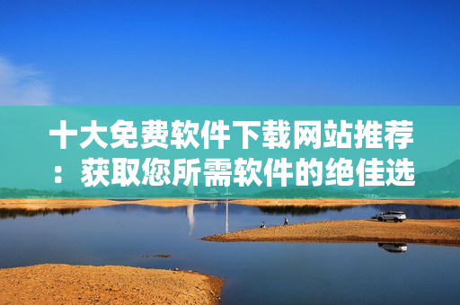 十大免費(fèi)軟件下載網(wǎng)站推薦：獲取您所需軟件的絕佳選擇