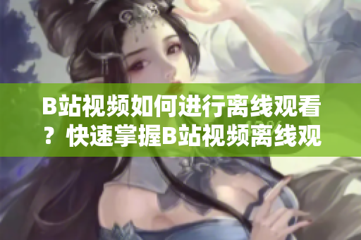 B站視頻如何進(jìn)行離線觀看？快速掌握B站視頻離線觀看技巧