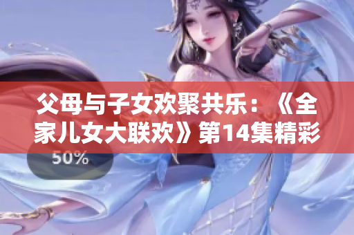 父母與子女歡聚共樂：《全家兒女大聯(lián)歡》第14集精彩紛呈