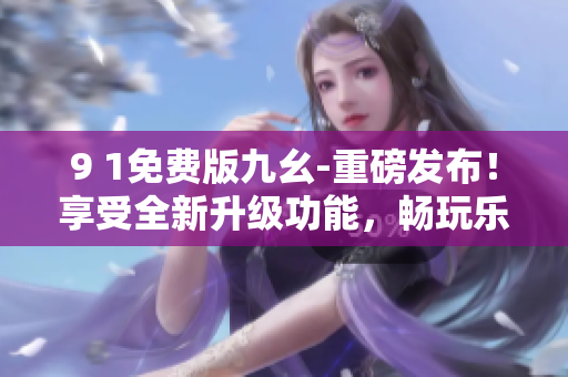 9 1免費(fèi)版九幺-重磅發(fā)布！享受全新升級功能，暢玩樂趣不斷，免費(fèi)盡情體驗(yàn)！