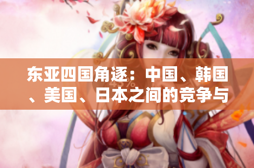 東亞四國(guó)角逐：中國(guó)、韓國(guó)、美國(guó)、日本之間的競(jìng)爭(zhēng)與合作