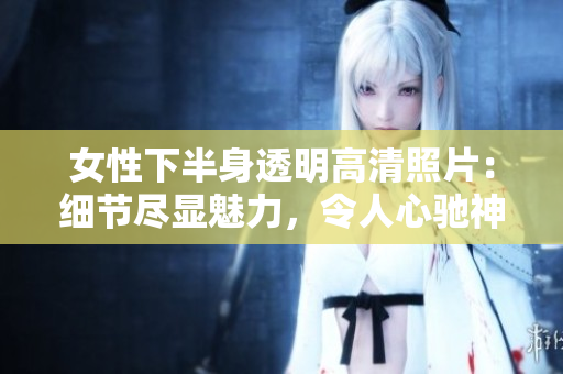 女性下半身透明高清照片：細(xì)節(jié)盡顯魅力，令人心馳神往