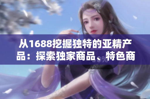 從1688挖掘獨特的亞精產(chǎn)品：探索獨家商品、特色商品和熱門趨勢