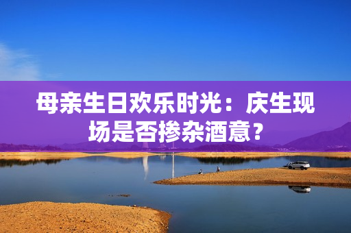 母親生日歡樂(lè)時(shí)光：慶生現(xiàn)場(chǎng)是否摻雜酒意？