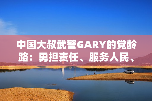 中國大叔武警GARY的黨齡路：勇?lián)熑巍⒎杖嗣?、奮發(fā)向前