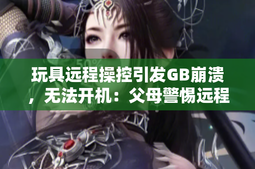 玩具遠(yuǎn)程操控引發(fā)GB崩潰，無法開機：父母警惕遠(yuǎn)程操控玩具潛在風(fēng)險