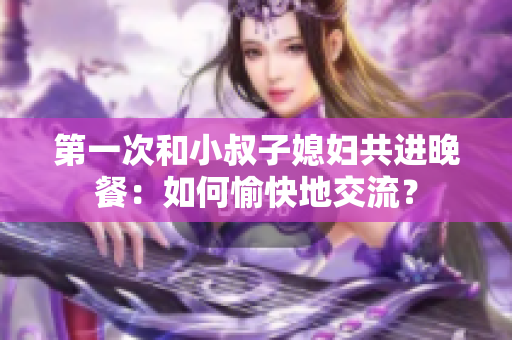 第一次和小叔子媳婦共進晚餐：如何愉快地交流？