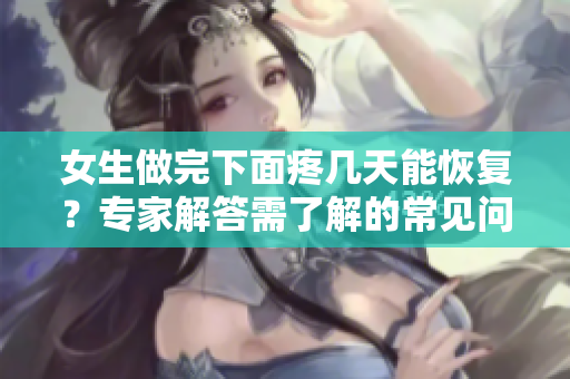 女生做完下面疼幾天能恢復？專家解答需了解的常見問題